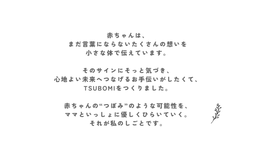 赤ちゃんはまだ言葉にならないあくさんの想いを小さな体で伝えています。 そのサインをそっと気づき、心地よい未来に繋げるお手伝いがしたくてつぼみを作りました。 赤ちゃんのつぼみのような可能性をママと一緒に優しく開いていくそれが私のお仕事です。