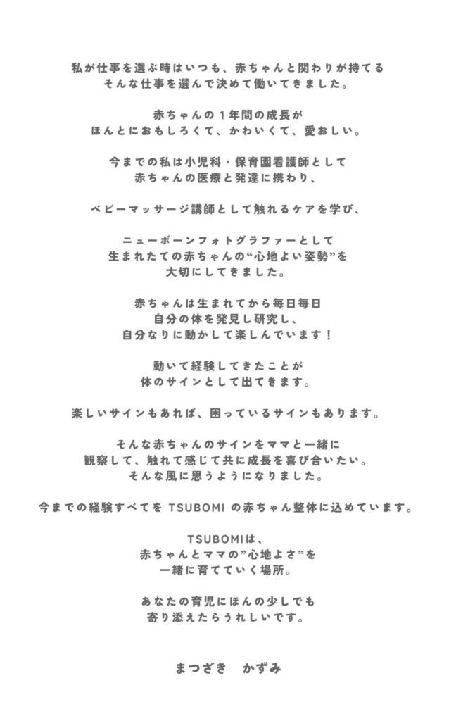 小児科看護師・保育園看護師として赤ちゃんの医療と発達に携わり、 ニューボーンフォトグラファーとして生まれたての赤ちゃんの“心地よい姿勢”を 大切にしてきました。 ベビーマッサージ講師として触れるケアを学び、 その経験すべてを TSUBOMI の赤ちゃん整体に込めています。 赤ちゃんの小さなサインを受け取り、 その子が安心して育つためのサポートをしています。
